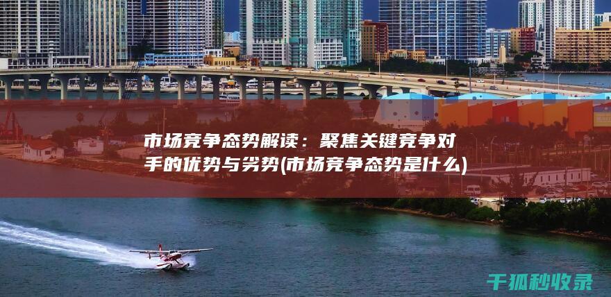 市场竞争态势解读：聚焦关键竞争对手的优势与劣势 (市场竞争态势是什么)
