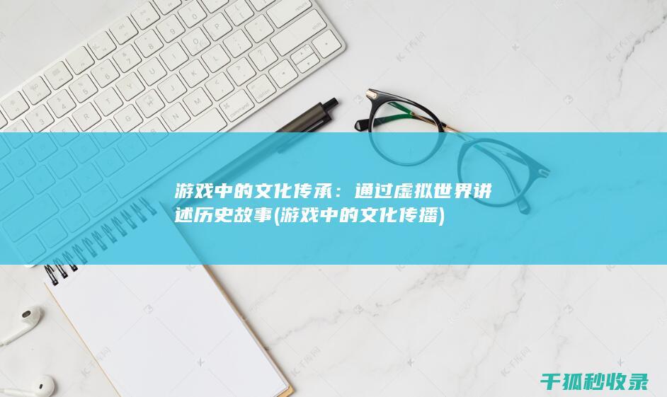 游戏中的文化传承：通过虚拟世界讲述历史故事 (游戏中的文化传播)