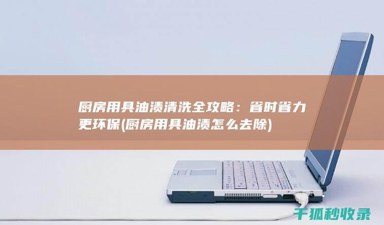 厨房用具油渍清洗全攻略：省时省力更环保 (厨房用具油渍怎么去除)