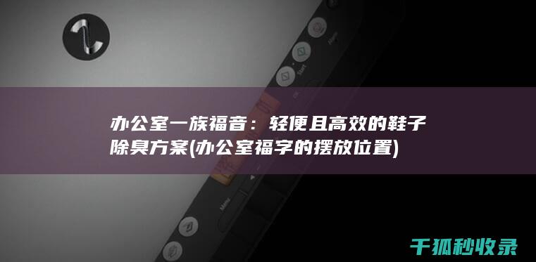 办公室一族福音：轻便且高效的鞋子除臭方案 (办公室福字的摆放位置)