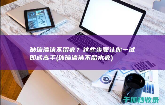 玻璃清洁不留痕？这些步骤让你一试即成高手 (玻璃清洁不留水痕)