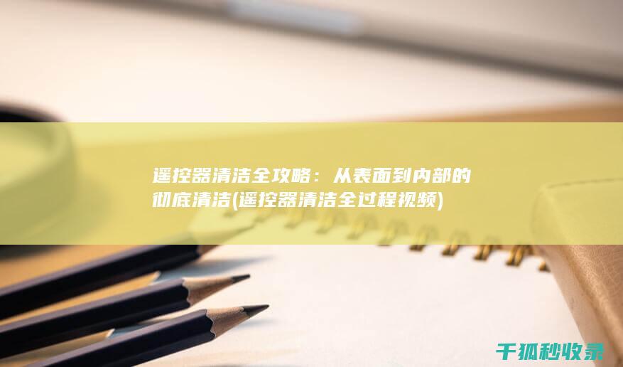 遥控器清洁全攻略：从表面到内部的彻底清洁 (遥控器清洁全过程视频)