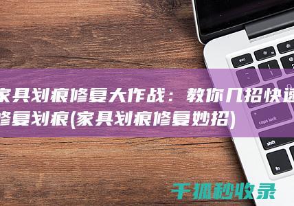 家具划痕修复大作战：教你几招快速修复划痕 (家具划痕修复妙招)