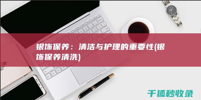 银饰保养：清洁与护理的重要性 (银饰保养清洗)