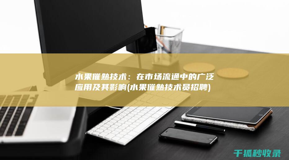 水果催熟技术：在市场流通中的广泛应用及其影响 (水果催熟技术员招聘)