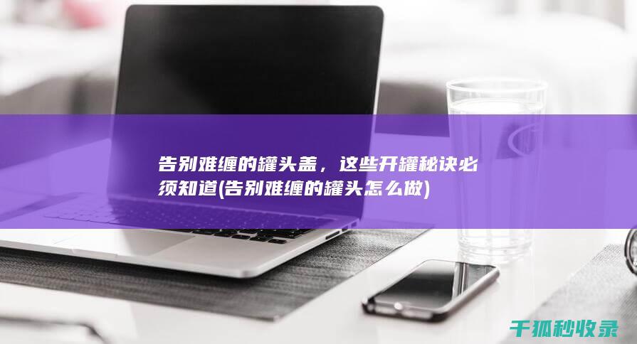 告别难缠的罐头盖，这些开罐秘诀必须知道 (告别难缠的罐头怎么做)