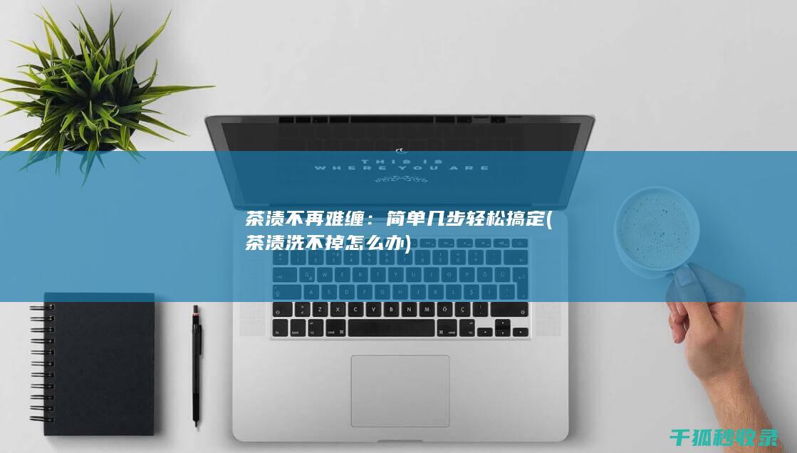 茶渍不再难缠：简单几步轻松搞定 (茶渍洗不掉怎么办)