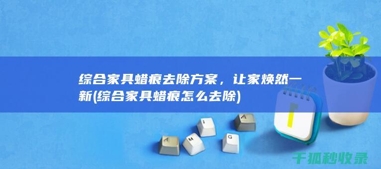 综合家具蜡痕去除方案，让家焕然一新 (综合家具蜡痕怎么去除)