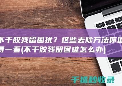 不干胶残留困扰？这些去除方法你值得一看 (不干胶残留困难怎么办)