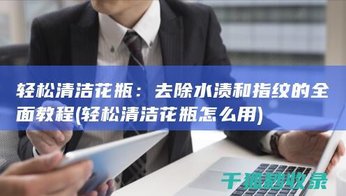 轻松清洁花瓶：去除水渍和指纹的全面教程 (轻松清洁花瓶怎么用)