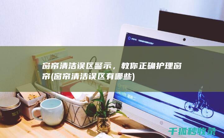 窗帘清洁误区警示，教你正确护理窗帘 (窗帘清洁误区有哪些)
