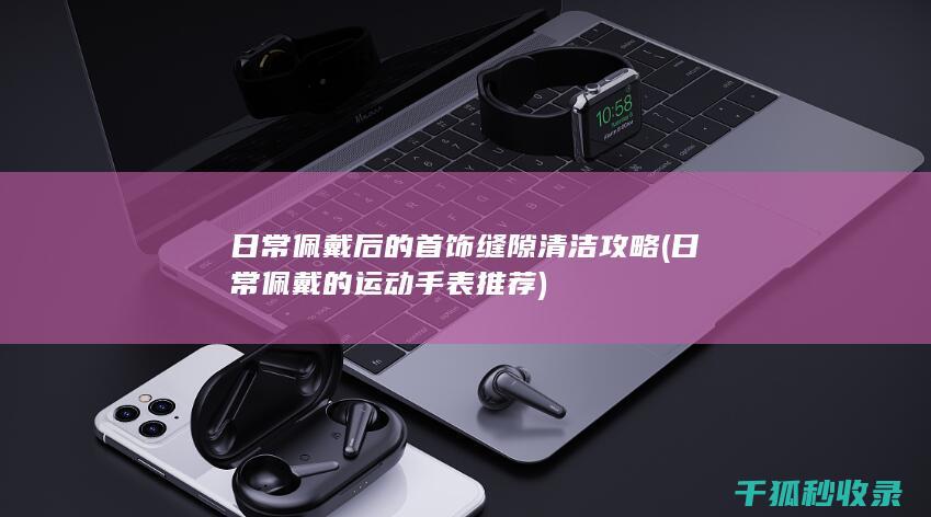 日常佩戴后的首饰缝隙清洁攻略 (日常佩戴的运动手表推荐)