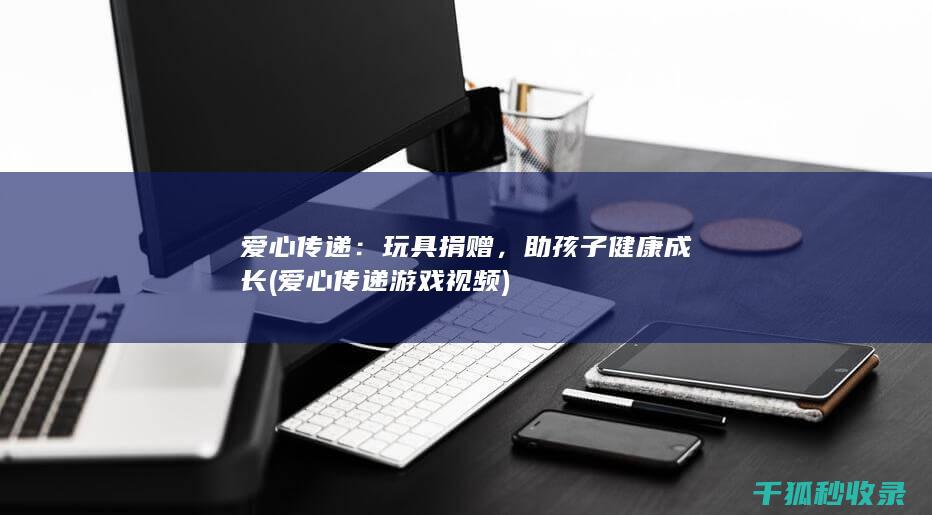爱心传递：玩具捐赠，助孩子健康成长 (爱心传递游戏视频)
