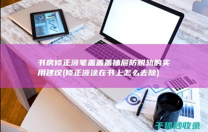 书房修正液笔盖盖盖抽屉防脱轨的实用建议 (修正液涂在书上怎么去除)