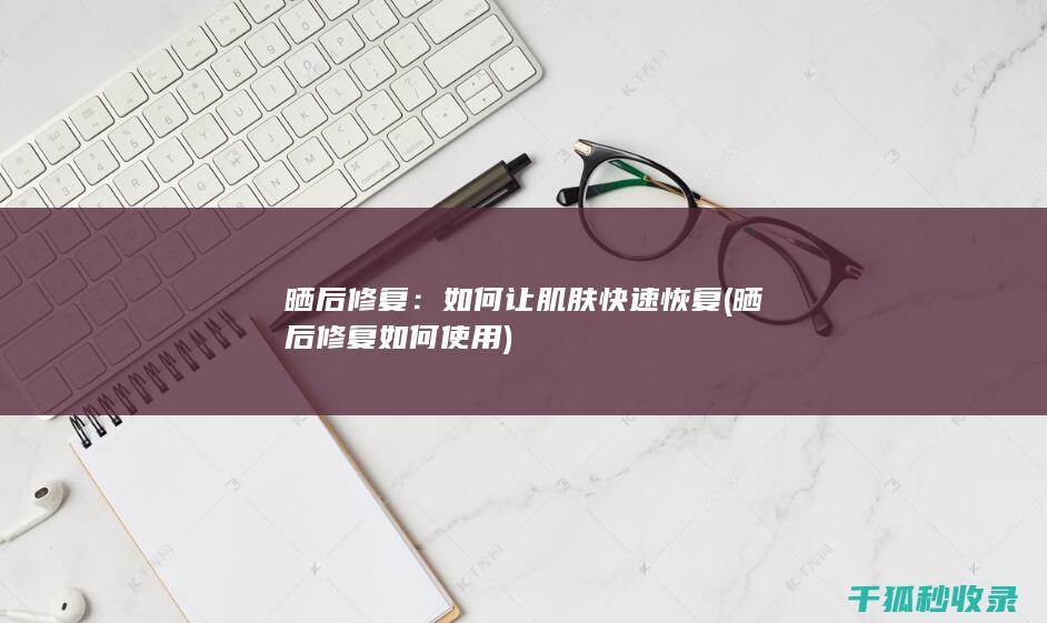 晒后修复：如何让肌肤快速恢复 (晒后修复如何使用)