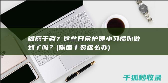 嘴唇干裂？这些日常护理小习惯你做到了吗？ (嘴唇干裂这么办)
