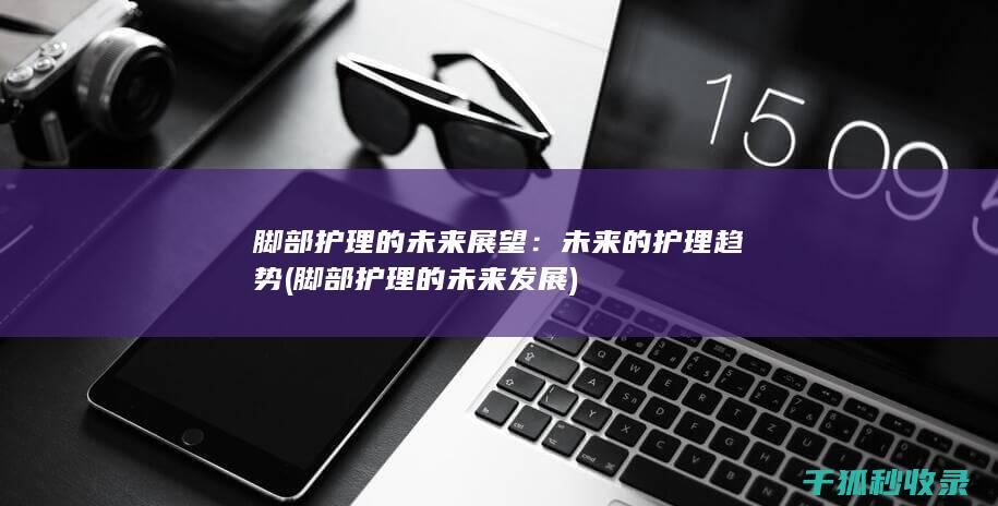脚部护理的未来展望：未来的护理趋势 (脚部护理的未来发展)