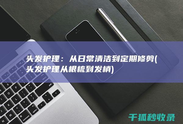 头发护理：从日常清洁到定期修剪 (头发护理从根梳到发梢)