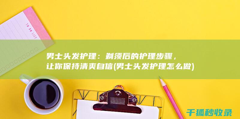男士头发护理：剃须后的护理步骤，让你保持清爽自信 (男士头发护理怎么做)