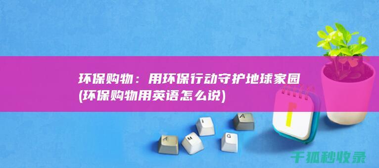 环保购物：用环保行动守护地球家园 (环保购物用英语怎么说)