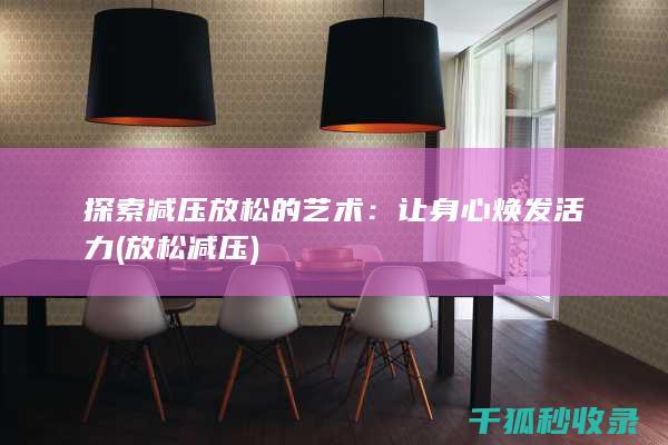 探索减压放松的艺术：让身心焕发活力 (放松 减压)