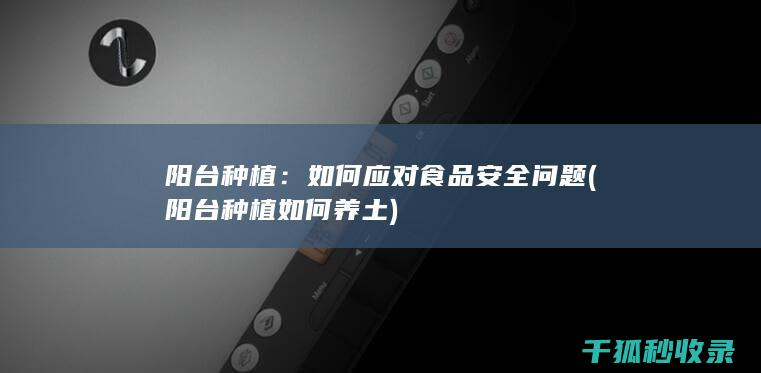 阳台种植：如何应对食品安全问题 (阳台种植如何养土)