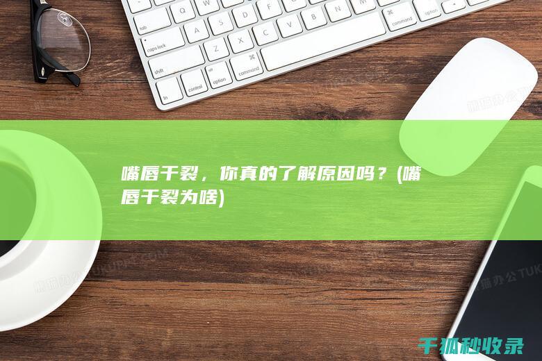 嘴唇干裂，你真的了解原因吗？ (嘴唇干裂为啥)