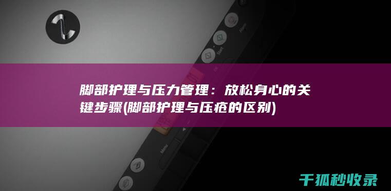 脚部护理与压力管理：放松身心的关键步骤 (脚部护理与压疮的区别)