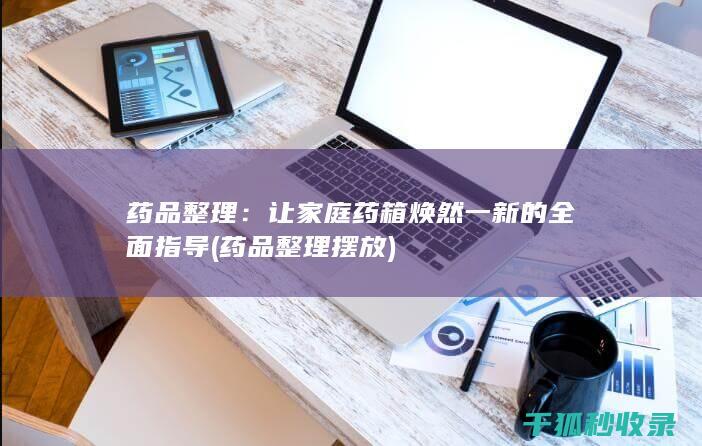 药品整理：让家庭药箱焕然一新的全面指导 (药品整理摆放)