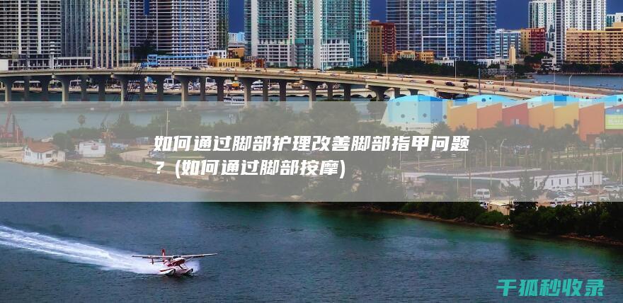 如何通过脚部护理改善脚部指甲问题？ (如何通过脚部按摩)