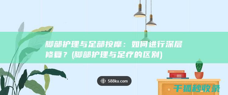 脚部护理与足部按摩：如何进行深层修复？ (脚部护理与足疗的区别)