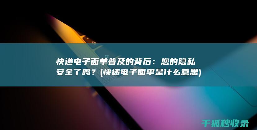 快递电子面单普及的背后：您的隐私安全了吗？ (快递电子面单是什么意思)