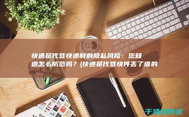 快递员代签快递时的隐私风险：您知道怎么防范吗？ (快递员代签快件丢了谁的责任)