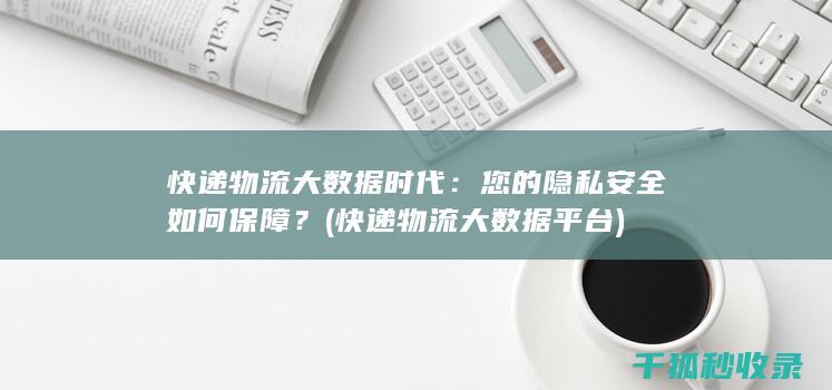 快递物流大数据时代：您的隐私安全如何保障？ (快递物流大数据平台)