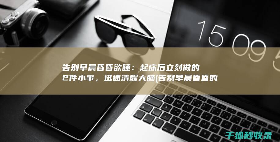 告别早晨昏昏欲睡：起床后立刻做的2件小事，迅速清醒大脑 (告别早晨昏昏的句子)