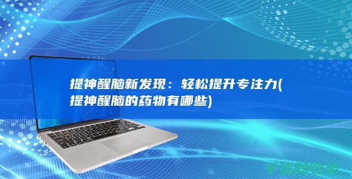 提神醒脑新发现：轻松提升专注力 (提神醒脑的药物有哪些)