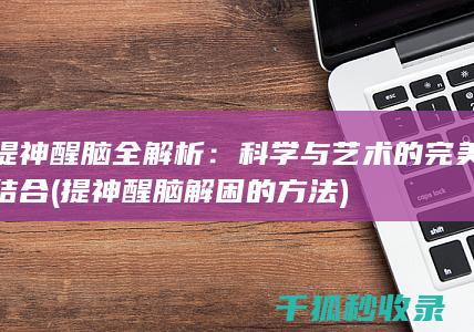 提神醒脑全解析：科学与艺术的完美结合 (提神醒脑解困的方法)