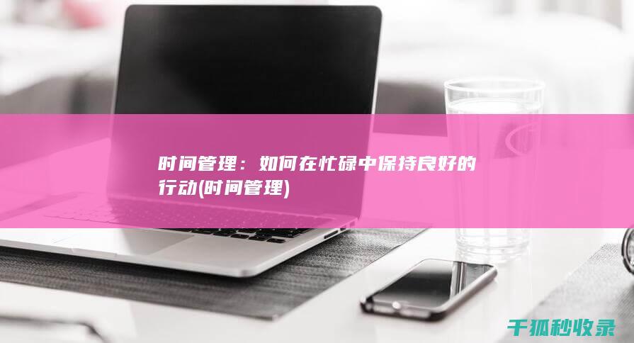 时间管理：如何在忙碌中保持良好的行动 (时间 管理)