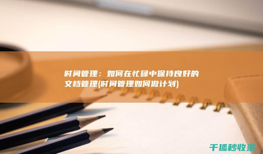 时间管理：如何在忙碌中保持良好的文档管理 (时间管理如何做计划)