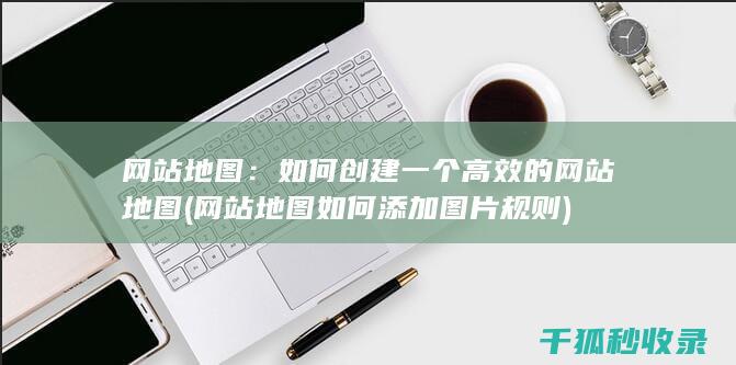 网站地图：如何创建一个高效的网站地图 (网站地图如何添加图片规则)