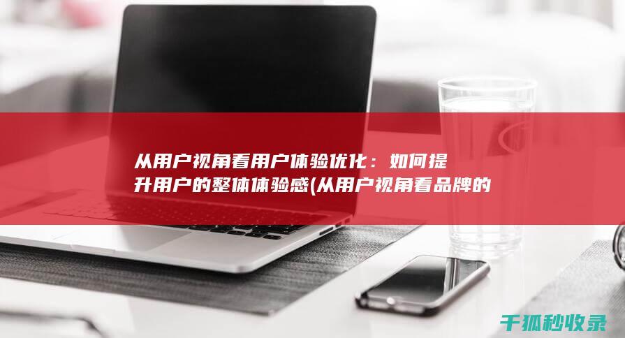 从用户视角看用户体验优化：如何提升用户的整体体验感 (从用户视角看品牌的作用包括)