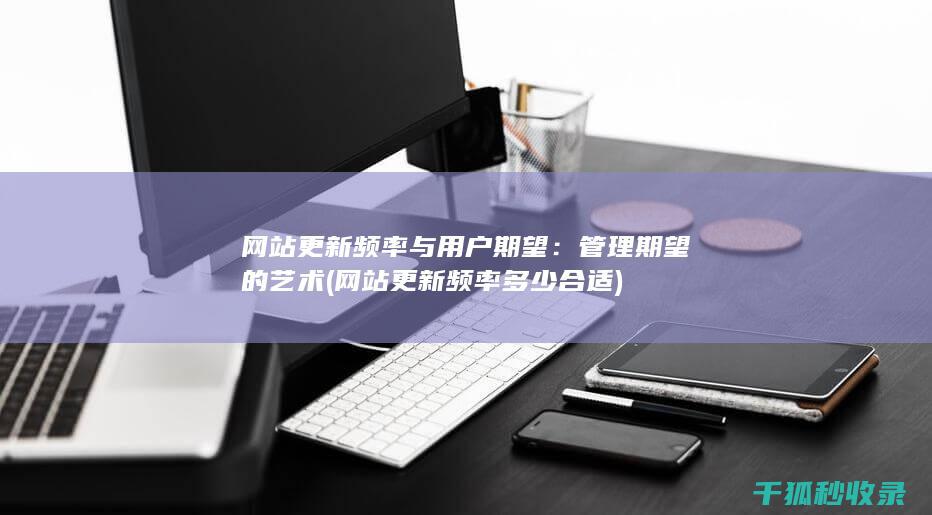 网站更新频率与用户期望：管理期望的艺术 (网站更新频率多少合适)