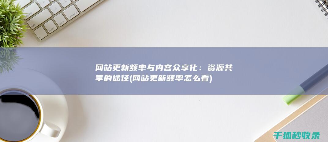 网站更新频率与内容众享化：资源共享的途径 (网站更新频率怎么看)