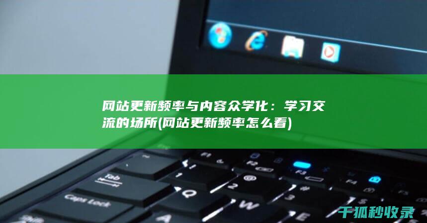 网站更新频率与内容众学化：学习交流的场所 (网站更新频率怎么看)