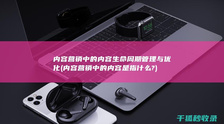 内容营销中的内容生命周期管理与优化 (内容营销中的内容是指什么?)
