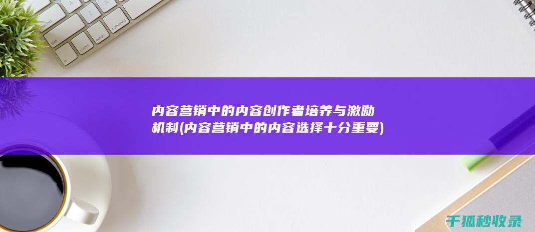 内容营销中的内容创作者培养与激励机制 (内容营销中的内容选择十分重要)