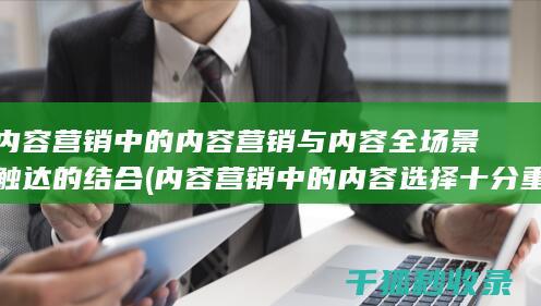 内容营销中的内容营销与内容全场景触达的结合 (内容营销中的内容选择十分重要)