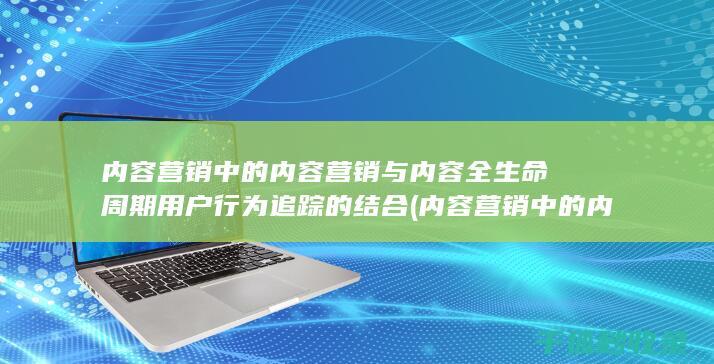 内容营销中的内容营销与内容全生命周期用户行为追踪的结合 (内容营销中的内容是指什么?)
