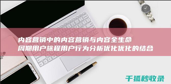 内容营销中的内容营销与内容全生命周期用户旅程用户行为分析优化优化的结合 (内容营销中的内容是指什么?)
