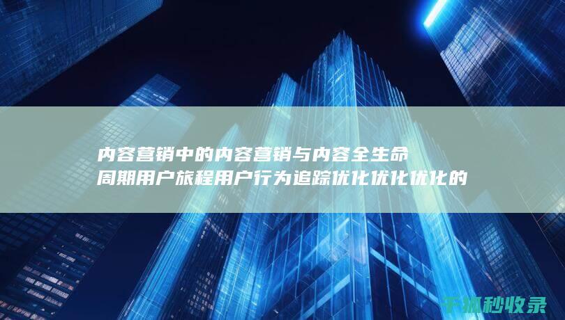 内容营销中的内容营销与内容全生命周期用户旅程用户行为追踪优化优化优化的结合 (内容营销中的内容是指什么?)